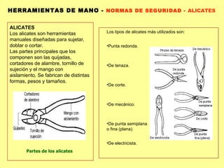 HERRAMIENTAS DE MANO -  NORMAS DE SEGURIDAD -  ALICATES Partes de los alicates ALICATES  Los alicates son herramientas manuales diseñadas para sujetar, doblar o cortar. Las partes principales que los componen son las quijadas, cortadores de alambre, tornillo de sujeción y el mango con aislamiento. Se fabrican de distintas formas, pesos y tamaños. Los tipos de alicates más utilizados son: Punta redonda.  De tenaza.  De corte.  De mecánico.  De punta semiplana o fina (plana).  De electricista.  