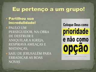  Partilhou sua
incredulidade!
 PAULO UM
PERSEGUIDOR, NA OBRA
DE DESTRUIR E
ANIQUILAR A IGREJA,
RESPIRAVA AMEAÇAS E
MATANÇAS.
 SAIU DE JERUSALÉM PARA
ERRADICAR AS BOAS
NOVAS
 