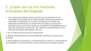 2. ¿Cuáles son las tres funciones
principales del lenguaje.
 Es un sistema de símbolos orales y escritos que los miembros de una
comunidad social utilizan de un modo bastante uniforme para poner de
manifiesto su significado. Por lo tanto, el lenguaje es el medio más
importante de exteriorizar el conocimiento en todas las facetas de la
actividad humana, por lo que resulta ser un elemento indispensable para el
logro del proceso de comunicación. Así, también se puede señalar las tres
funciones principales del lenguaje, que son:
1. Ser el vehículo primario para la comunicación.
2. Refleja simultáneamente la personalidad del individuo y la cultura de la
sociedad.
3. Hacer posible el crecimiento y la transmisión de la cultura, la continuidad de
las sociedades y el funcionamiento y control efectivo de los grupos sociales.
 