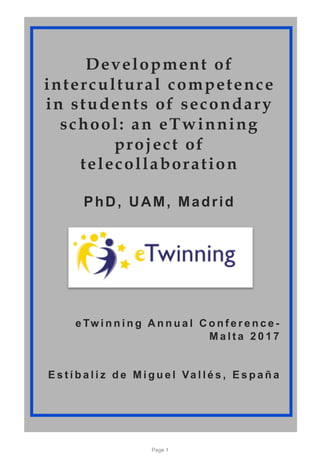 Development of
intercultural competence
in students of secondary
school: an eTwinning
project of
telecollaboration
PhD, UAM, Madrid
e Tw i n n i n g A n n u a l C o n f e r e n c e -
M a l t a 2 0 1 7
E s t í b a l i z d e M i g u e l Va l l é s , E s p a ñ a
Page 1
 