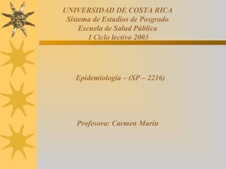 UNIVERSIDAD DE COSTA RICA
 Sistema de Estudios de Posgrado
     Escuela de Salud Pública
        I Ciclo lectivo 2003




   Epidemiología – (SP – 2216)




    Profesora: Carmen Marín
 