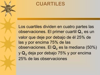 CUARTILES



Los cuartiles dividen en cuatro partes las
observaciones. El primer cuartil Q 1 es un
valor que deje por debajo de él 25% de
las y por encima 75% de las
observaciones. El Q 2 es la mediana (50%)
y Q 3 deja por debajo 75% y por encima
25% de las observaciones
 
