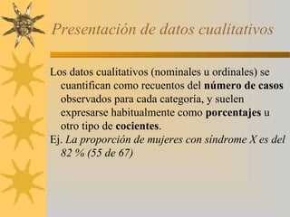 Presentación de datos cualitativos

Los datos cualitativos (nominales u ordinales) se
  cuantifican como recuentos del número de casos
  observados para cada categoría, y suelen
  expresarse habitualmente como porcentajes u
  otro tipo de cocientes.
Ej. La proporción de mujeres con síndrome X es del
  82 % (55 de 67)
 