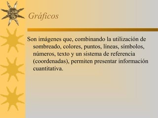 Gráficos

Son imágenes que, combinando la utilización de
  sombreado, colores, puntos, líneas, símbolos,
  números, texto y un sistema de referencia
  (coordenadas), permiten presentar información
  cuantitativa.
 
