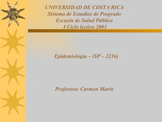 UNIVERSIDAD DE COSTA RICA
 Sistema de Estudios de Posgrado
     Escuela de Salud Pública
        I Ciclo lectivo 2003




   Epidemiología – (SP – 2216)




    Profesora: Carmen Marín
 