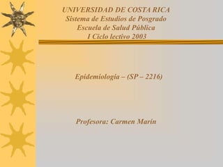 UNIVERSIDAD DE COSTA RICA
Sistema de Estudios de Posgrado
Escuela de Salud Pública
I Ciclo lectivo 2003
Epidemiología – (SP – 2216)
Profesora: Carmen Marín
 