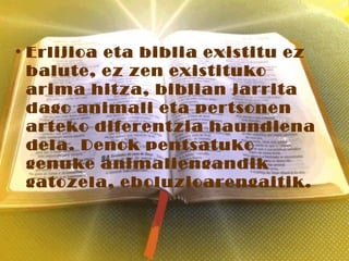 • Erlijioa eta biblia existitu ez
balute, ez zen existituko
arima hitza, biblian jarrita
dago animali eta pertsonen
arteko diferentzia haundiena
dela. Denok pentsatuko
genuke animaliengandik
gatozela, eboluzioarengaitik.
 