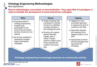 Ontology Engineering Methodologies
New Approaches
Recent methodologies concentrate on decentralization. They apply Web 2.0 paradigms in
order to facilitate the development of community-driven ontologies.

                       Wikis                     Games                          Tagging

          Employing Wikis in              Usage of games with           Tagging is a very
           ontology engineering             a purpose to motivate          successful approach
           enables easy                     humans to undertake            to organize all sorts of
           participation of the             complex activities in          content on the Web.
           community and lowers             the ontology life cycle.
                                                                          Tags often describe
           barriers of entry for non-      During such a game,            the meaning of the
           experts.                         players describe               tagged content in one
                                            images, text or                term.




                                                                                                      ESTC2008_ONTOLOGYENGINEERINGTUTORIAL_CT_V04_080916.PPT
          So far less suitable for
           developing complex,              videos. Players
                                                                          Approaches to derive
           highly axiomatized               receive a higher score
                                                                           formal ontologies from
           ontologies.                      if they describe the
                                                                           tag clouds are
                                            content in the same
                                                                           emerging.
                                            way.




           Ontology engineering increasingly becomes an community activity.
Source: Siorpaes 2008, Braun 2007.
             Page 25
 
