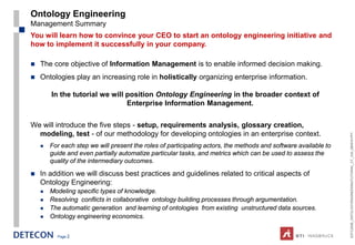 Ontology Engineering
Management Summary
You will learn how to convince your CEO to start an ontology engineering initiative and
how to implement it successfully in your company.

   The core objective of Information Management is to enable informed decision making.
   Ontologies play an increasing role in holistically organizing enterprise information.

        In the tutorial we will position Ontology Engineering in the broader context of
                                Enterprise Information Management.


We will introduce the five steps - setup, requirements analysis, glossary creation,
  modeling, test - of our methodology for developing ontologies in an enterprise context.




                                                                                                                 ESTC2008_ONTOLOGYENGINEERINGTUTORIAL_CT_V04_080916.PPT
       For each step we will present the roles of participating actors, the methods and software available to
        guide and even partially automatize particular tasks, and metrics which can be used to assess the
        quality of the intermediary outcomes.

   In addition we will discuss best practices and guidelines related to critical aspects of
    Ontology Engineering:
       Modeling specific types of knowledge.
       Resolving conflicts in collaborative ontology building processes through argumentation.
       The automatic generation and learning of ontologies from existing unstructured data sources.
       Ontology engineering economics.


          Page 2
 