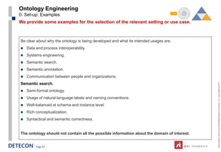 Ontology Engineering
0. Set-up: Examples
We provide some examples for the selection of the relevant setting or use case.



Be clear about why the ontology is being developed and what its intended usages are.
   Data and process interoperability.
   Systems engineering.
   Semantic search.
   Semantic annotation.
   Communication between people and organizations.




                                                                                             ESTC2008_ONTOLOGYENGINEERINGTUTORIAL_CT_V04_080916.PPT
Semantic search.
   Semi-formal ontology.
   Usage of natural language labels and naming conventions.
   Well-balanced at schema and instance level.
   Rich conceptualization.
   Syntactical and semantic correctness.


The ontology should not contain all the possible information about the domain of interest.


         Page 31
 