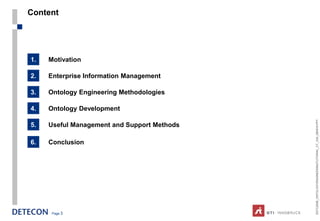 Content




1.   Motivation

2.   Enterprise Information Management

3.   Ontology Engineering Methodologies

4.   Ontology Development




                                             ESTC2008_ONTOLOGYENGINEERINGTUTORIAL_CT_V04_080916.PPT
5.   Useful Management and Support Methods

6.   Conclusion




      Page 3
 