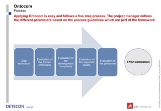 Ontocom
Process
Applying Ontocom is easy and follows a five step process. The project manager defines
the different parameters based on the process guidelines which are part of the framework.




                                    Evaluation of
                    Evaluation of                   Evaluation of
     Size                               the                         Evaluation of




                                                                                                        ESTC2008_ONTOLOGYENGINEERINGTUTORIAL_CT_V04_080916.PPT
                     the domain                     the expected                    Effort estimation
  estimation                        development                     the personnel
                     complexity                        quality
                                     complexity




          Page 49
 