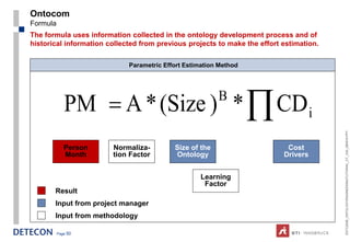 Ontocom
Formula
The formula uses information collected in the ontology development process and of
historical information collected from previous projects to make the effort estimation.

                             Parametric Effort Estimation Method




             PM = A * (Size ) * ∏ CD i                   B




                                                                                         ESTC2008_ONTOLOGYENGINEERINGTUTORIAL_CT_V04_080916.PPT
             Person     Normaliza-         Size of the                      Cost
             Month      tion Factor        Ontology                        Drivers


                                                    Learning
                                                     Factor
       Result
       Input from project manager
       Input from methodology

          Page 50
 