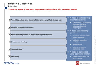Modeling Guidelines
Principles
These are some of the most important characteristic of a semantic model.



                                                                                A model is built according
1 A model describes some domain of interest in a simplified, abstract way.       to a modeling theory.
                                                                                    ER modeling, OO modeling,
                                                                                     ontologies, semantic
                                                                                     networks, object-role
2 Contains structural information.                                                   modeling etc.

                                                                                A model uses modeling
                                                                                 primitives.
3 Application-independent vs. application-dependent models.
                                                                                    Concepts, classes, entities,




                                                                                                                    ESTC2008_ONTOLOGYENGINEERINGTUTORIAL_CT_V04_080916.PPT
                                                                                     objects, elements.
                                                                                    Attributes, properties,
4 Shared understanding.                                                              methods.
                                                                                    Relationships.
                                                                                    Axioms, constraints,
5 Communication.                                                                     restrictions, rules.

                                                                                A model is represented
                                                                                 using a particular notation.
6 Reusability.                                                                      Tables and columns, XML,
                                                                                     UML, OWL etc.


         Page 61
 
