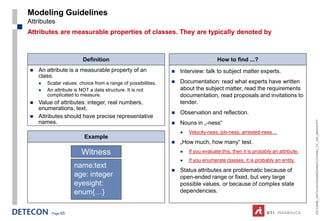 Modeling Guidelines
Attributes
Attributes are measurable properties of classes. They are typically denoted by



                         Definition                                                  How to find ...?
   An attribute is a measurable property of an                   Interview: talk to subject matter experts.
    class.
       Scalar values: choice from a range of possibilities.      Documentation: read what experts have written
       An attribute is NOT a data structure. It is not            about the subject matter, read the requirements
        complicated to measure.                                    documentation, read proposals and invitations to
   Value of attributes: integer, real numbers,                    tender.
    enumerations, text.
                                                                  Observation and reflection.
   Attributes should have precise representative




                                                                                                                                 ESTC2008_ONTOLOGYENGINEERINGTUTORIAL_CT_V04_080916.PPT
    names.                                                        Nouns in „-ness“
                                                                      Velocity-ness, job-ness, arrested-ness…
                         Example
                                                                  „How much, how many“ test.
                        Witness                                       If you evaluate this, then it is probably an attribute.
                                                                      If you enumerate classes, it is probably an entity.
                    name:text
                                                                  Status attributes are problematic because of
                    age: integer                                   open-ended range or fixed, but very large
                    eyesight:                                      possible values, or because of complex state
                    enum{…}                                        dependencies.


          Page 65
 