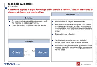 Modeling Guidelines
Constraints
Constraints capture in-depth knowledge of the domain of interest. They are associated to
classes, attributes, and relationships.
                                                                          How to find ...?

                      Definition
   Constraints introduce additional restrictions of      Interview: talk to subject matter experts.
    the meaning of modeling primitives.
   Types: cardinality, domain and range, values.         Documentation: read what experts have written
                                                           about the subject matter, read the requirements
                                                           documentation, read proposals and invitations to
                                                           tender.
                                                          Observation and reflection.




                                                                                                               ESTC2008_ONTOLOGYENGINEERINGTUTORIAL_CT_V04_080916.PPT
                                                          Cardinality constraints: numbers, but also
                      Example
                                                           articles, plural forms, typical verbal phrases.
                                                          Domain and range constraints: typical restrictive
                                                           phrases, rationales for introducing subclasses in
                                                           the first place.
                     1..*       1..*
     Crime                             Murder
                    commit




         Page 67
 