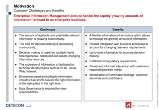 Motivation
Customer Challenges and Benefits
Enterprise Information Management aims to handle the rapidly growing amounts of
information relevant to an enterprise business.

                     Challenges                                                  Benefits

   The amount of available and potentially relevant         A flexible information infrastructure which allows
    information is growing exponentially.                     to manage the growing amount of information.
   The time for decision making is decreasing               Flexible integration with business processes to
    continuously.                                             account for changing business requirements.
   Decision making is based on multiple highly              Up-to-date information for accurate decision
    heterogeneous, distributed and rapidly changing           making.
    information sources.




                                                                                                                   ESTC2008_ONTOLOGYENGINEERINGTUTORIAL_CT_V04_080916.PPT
                                                             Fulfillment of regulatory requirements.
   The explosion of information is facilitated by
                                                             Timely and informed interaction with customers
    technical developments such as RFID , email,
                                                              responding to their needs.
    Web, Internet.
                                                             Identification of information leakage, customer
   Enterprises need an intelligent information
                                                              demands and cost drivers.
    infrastructure which delivers the right information
    at the right place in the right time.
   Data Governance is required for clear
    responsibilities.



         Page 6
 