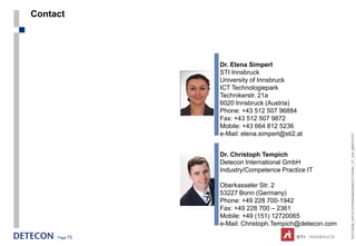Contact




               Dr. Elena Simperl
               STI Innsbruck
               University of Innsbruck
               ICT Technologiepark
               Technikerstr. 21a
               6020 Innsbruck (Austria)
               Phone: +43 512 507 96884
               Fax: +43 512 507 9872
               Mobile: +43 664 812 5236
               e-Mail: elena.simperl@sti2.at




                                                       ESTC2008_ONTOLOGYENGINEERINGTUTORIAL_CT_V04_080916.PPT
               Dr. Christoph Tempich
               Detecon International GmbH
               Industry/Competence Practice IT

               Oberkasseler Str. 2
               53227 Bonn (Germany)
               Phone: +49 228 700-1942
               Fax: +49 228 700 – 2361
               Mobile: +49 (151) 12720065
               e-Mail: Christoph.Tempich@detecon.com

     Page 75
 