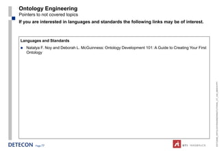 Ontology Engineering
Pointers to not covered topics
If you are interested in languages and standards the following links may be of interest.



Languages and Standards
   Natalya F. Noy and Deborah L. McGuinness: Ontology Development 101: A Guide to Creating Your First
    Ontology




                                                                                                         ESTC2008_ONTOLOGYENGINEERINGTUTORIAL_CT_V04_080916.PPT
        Page 77
 