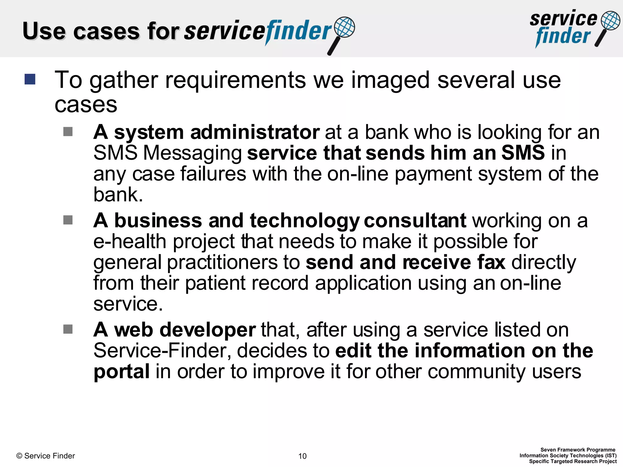 Use cases for  To gather requirements we imaged several use cases A system administrator  at a bank who is looking for an SMS Messaging  service that sends him an SMS  in any case failures with the on-line payment system of the bank. A business and technology consultant  working on a e-health project that needs to make it possible for general practitioners to  send and receive fax  directly from their patient record application using an on-line service. A web developer  that, after using a service listed on Service-Finder, decides to  edit the information on the portal  in order to improve it for other community users 