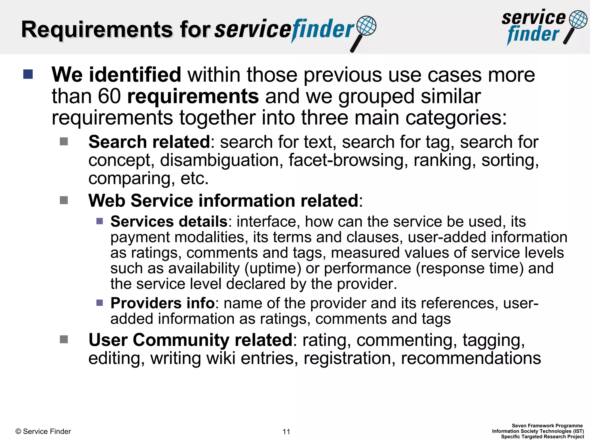 Requirements for  We identified  within those previous use cases more than 60  requirements  and we grouped similar requirements together into three main categories:  Search related : search for text, search for tag, search for concept, disambiguation, facet-browsing, ranking, sorting, comparing, etc. Web Service information related :  Services details : interface, how can the service be used, its payment modalities, its terms and clauses, user-added information as ratings, comments and tags, measured values of service levels such as availability (uptime) or performance (response time) and the service level declared by the provider.  Providers info : name of the provider and its references, user-added information as ratings, comments and tags User Community related : rating, commenting, tagging, editing, writing wiki entries, registration, recommendations  