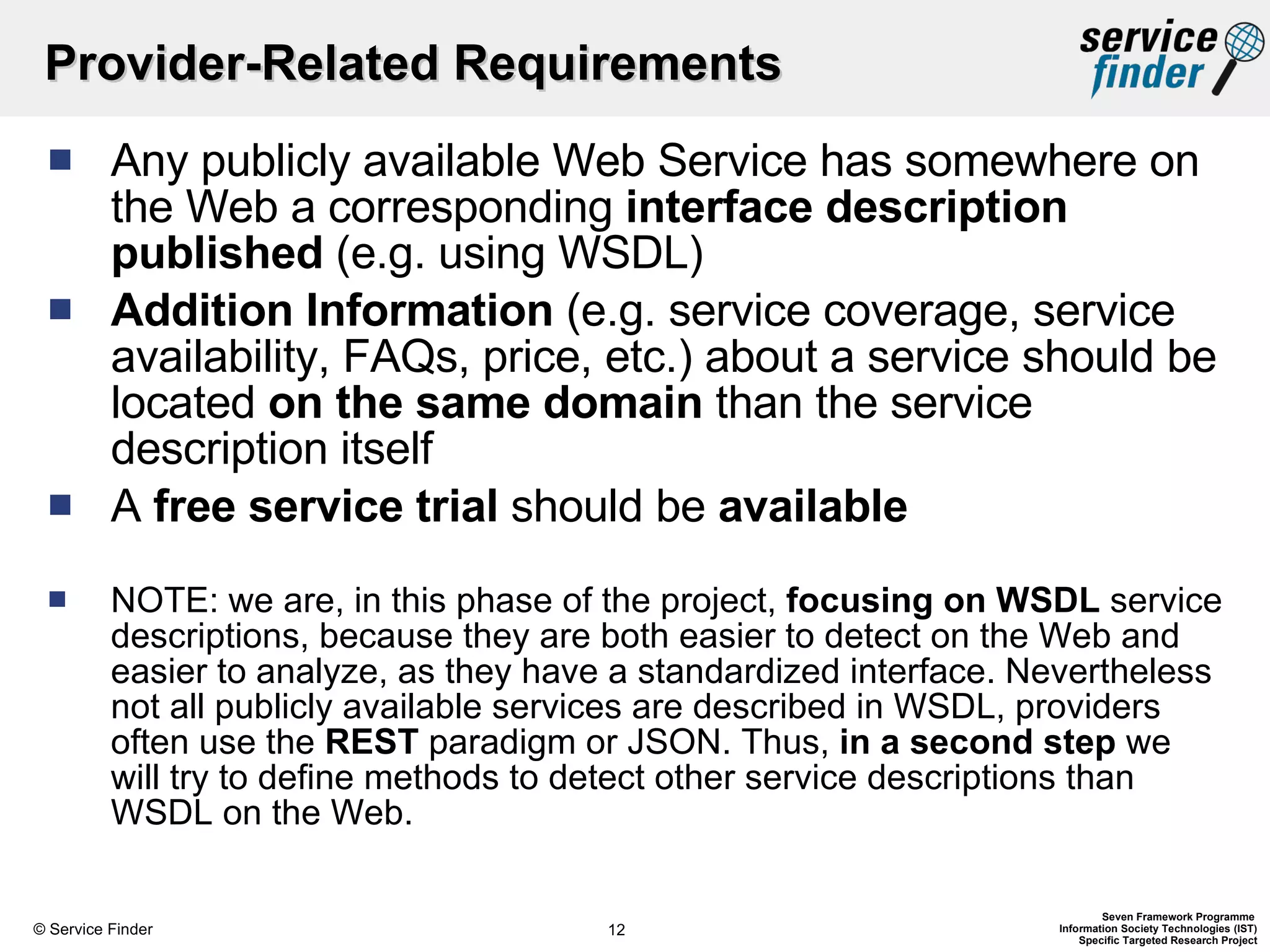 Provider-Related Requirements Any publicly available Web Service has somewhere on the Web a corresponding  interface description published  (e.g. using WSDL) Addition Information  (e.g. service coverage, service availability, FAQs, price, etc.) about a service should be located  on the same domain  than the service description itself A  free service trial  should be  available NOTE: we are, in this phase of the project,  focusing on WSDL  service descriptions, because they are both easier to detect on the Web and easier to analyze, as they have a standardized interface. Nevertheless not all publicly available services are described in WSDL, providers often use the  REST  paradigm or JSON. Thus,  in a second step  we will try to define methods to detect other service descriptions than WSDL on the Web. 
