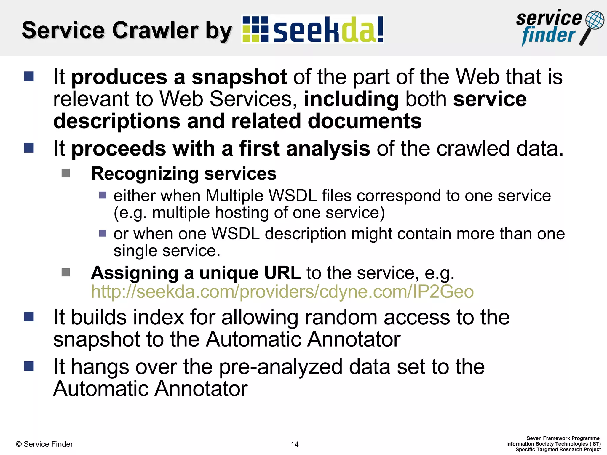 Service Crawler by  It  produces a snapshot  of the part of the Web that is relevant to Web Services,  including  both  service descriptions and related documents It  proceeds with a first analysis  of the  crawled data. Recognizing services  either when Multiple WSDL files correspond to one service (e.g. multiple hosting of one service)  or when one WSDL description might contain more than one single service.  Assigning a unique URL  to the service, e.g.  http://seekda.com/providers/cdyne.com/IP2Geo It builds index for allowing random access to the snapshot to the Automatic Annotator It hangs over the pre-analyzed data set to the Automatic Annotator 