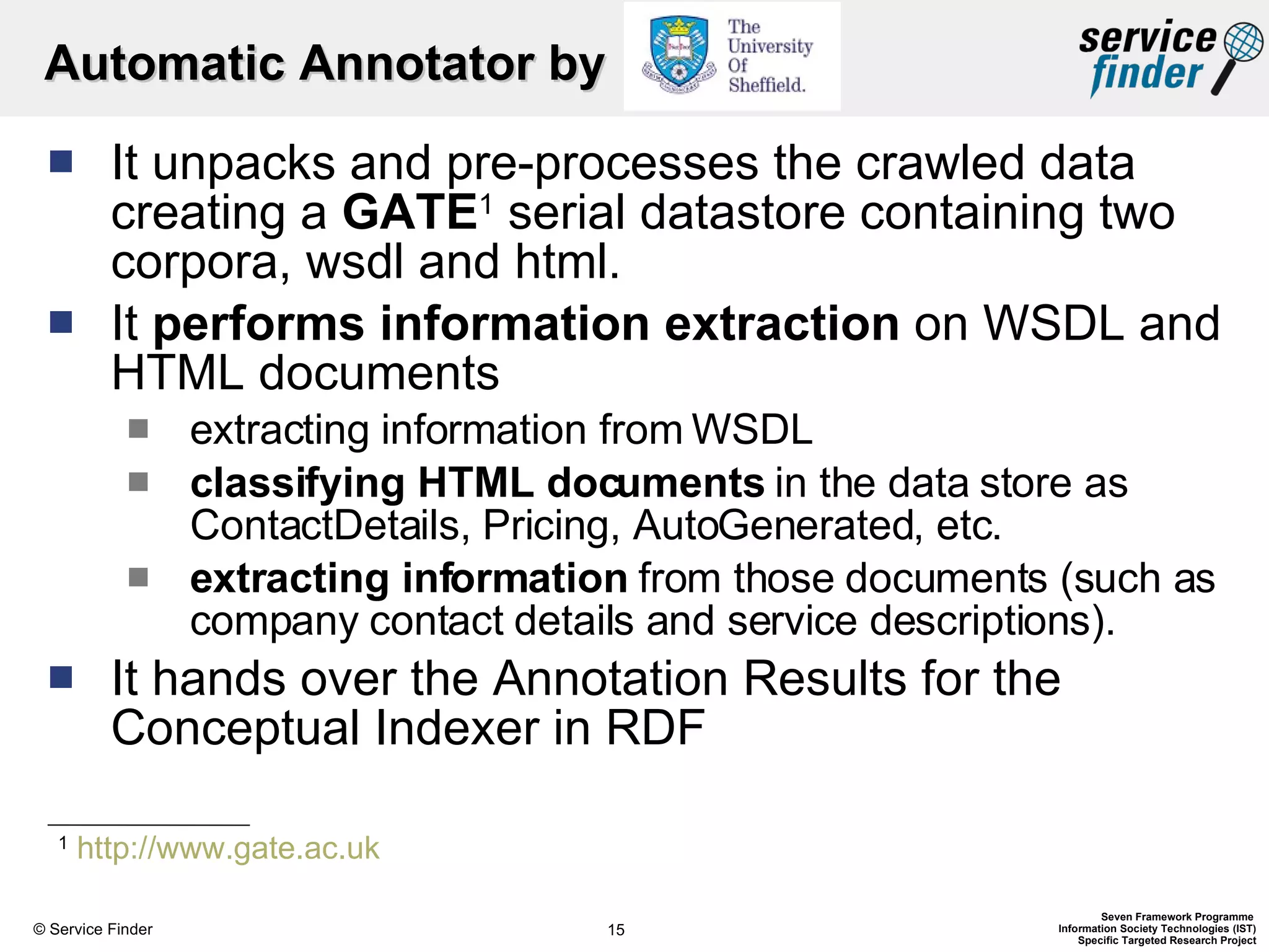 Automatic Annotator by  It unpacks and pre-processes the crawled data creating a  GATE 1  serial datastore containing two corpora, wsdl and html. It  performs information extraction  on WSDL and HTML documents  extracting information from WSDL classifying HTML documents  in the data store as ContactDetails, Pricing, AutoGenerated, etc. extracting information  from those documents (such as company contact details and service descriptions). It hands over the Annotation Results for the Conceptual Indexer in RDF 1   http://www.gate.ac.uk   