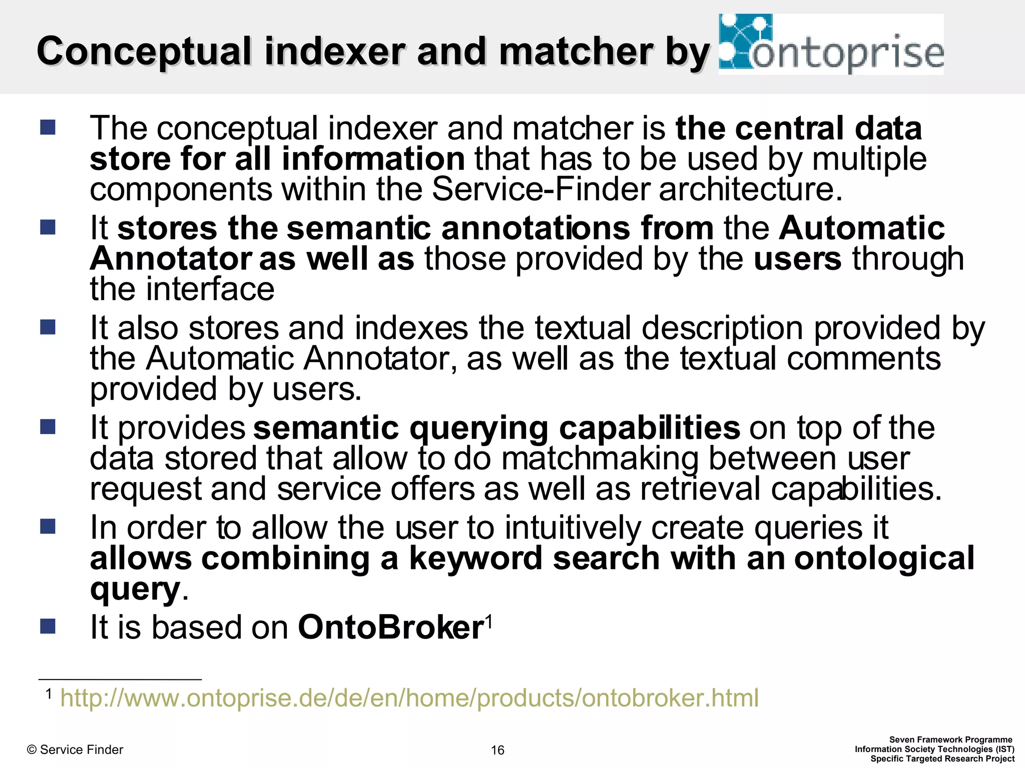 Conceptual indexer and matcher by  The conceptual indexer and matcher is  the central data store for all information  that has to be used by multiple components within the Service-Finder architecture.  It  stores the semantic annotations from  the  Automatic Annotator   as well as  those provided by the  users  through the interface It also stores and indexes the textual description provided by the Automatic Annotator, as well as the textual comments provided by users. It provides  semantic querying capabilities  on top of the data stored that allow to do matchmaking between user request and service offers as well as retrieval capabilities.  In order to allow the user to intuitively create queries it  allows combining a keyword search with an ontological query .  It is based on  OntoBroker 1   1   http://www.ontoprise.de/de/en/home/products/ontobroker.html   