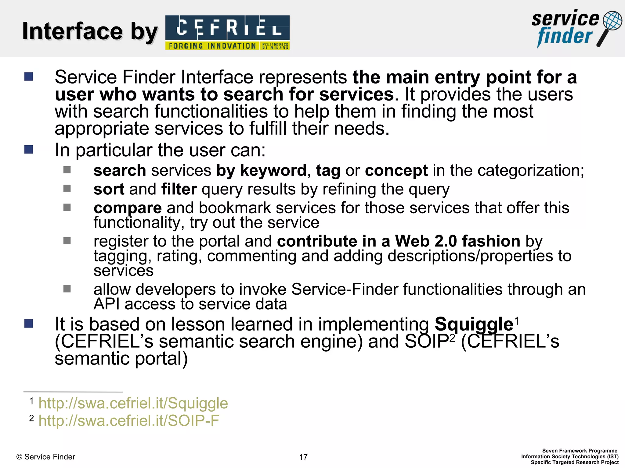 Interface by  Service Finder Interface represents  the main entry point for a user who wants to search for services . It provides the users with search functionalities to help them in finding the most appropriate services to fulfill their needs.  In particular the user can: search  services  by   keyword ,  tag  or  concept  in the categorization; sort  and  filter  query results by refining the query compare  and bookmark services for those services that offer this functionality, try out the service register to the portal and  contribute in a Web 2.0 fashion  by tagging, rating, commenting and adding descriptions/properties to services allow developers to invoke Service-Finder functionalities through an API access to service data It is based on lesson learned in implementing  Squiggle 1  (CEFRIEL’s semantic search engine) and SOIP 2  (CEFRIEL’s semantic portal) 1   http://swa.cefriel.it/Squiggle   2   http://swa.cefriel.it/SOIP-F   