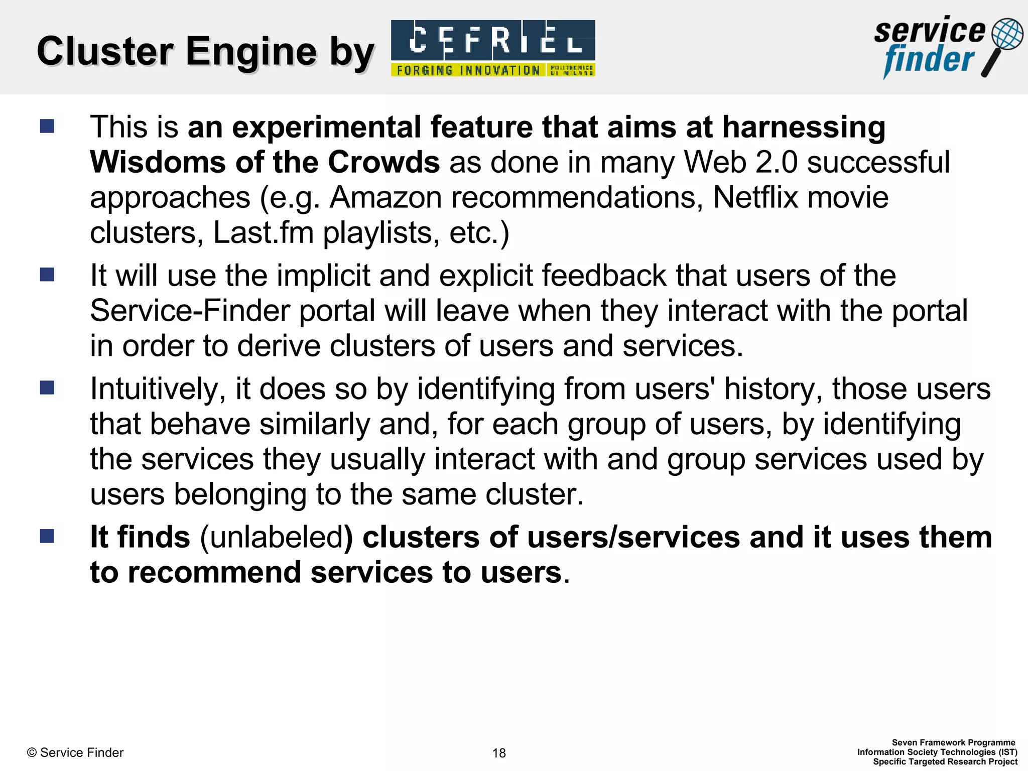Cluster Engine by  This is  an experimental feature that aims at harnessing Wisdoms of the Crowds  as done in many Web 2.0 successful approaches (e.g. Amazon recommendations, Netflix movie clusters, Last.fm playlists, etc.)  It will use the implicit and explicit feedback that users of the Service-Finder portal will leave when they interact with the portal in order to derive clusters of users and services.  Intuitively, it does so by identifying from users' history, those users that behave similarly and, for each group of users, by identifying the services they usually interact with and group services used by users belonging to the same cluster. It finds  (unlabeled ) clusters of users/services and it uses them to recommend services to users .  