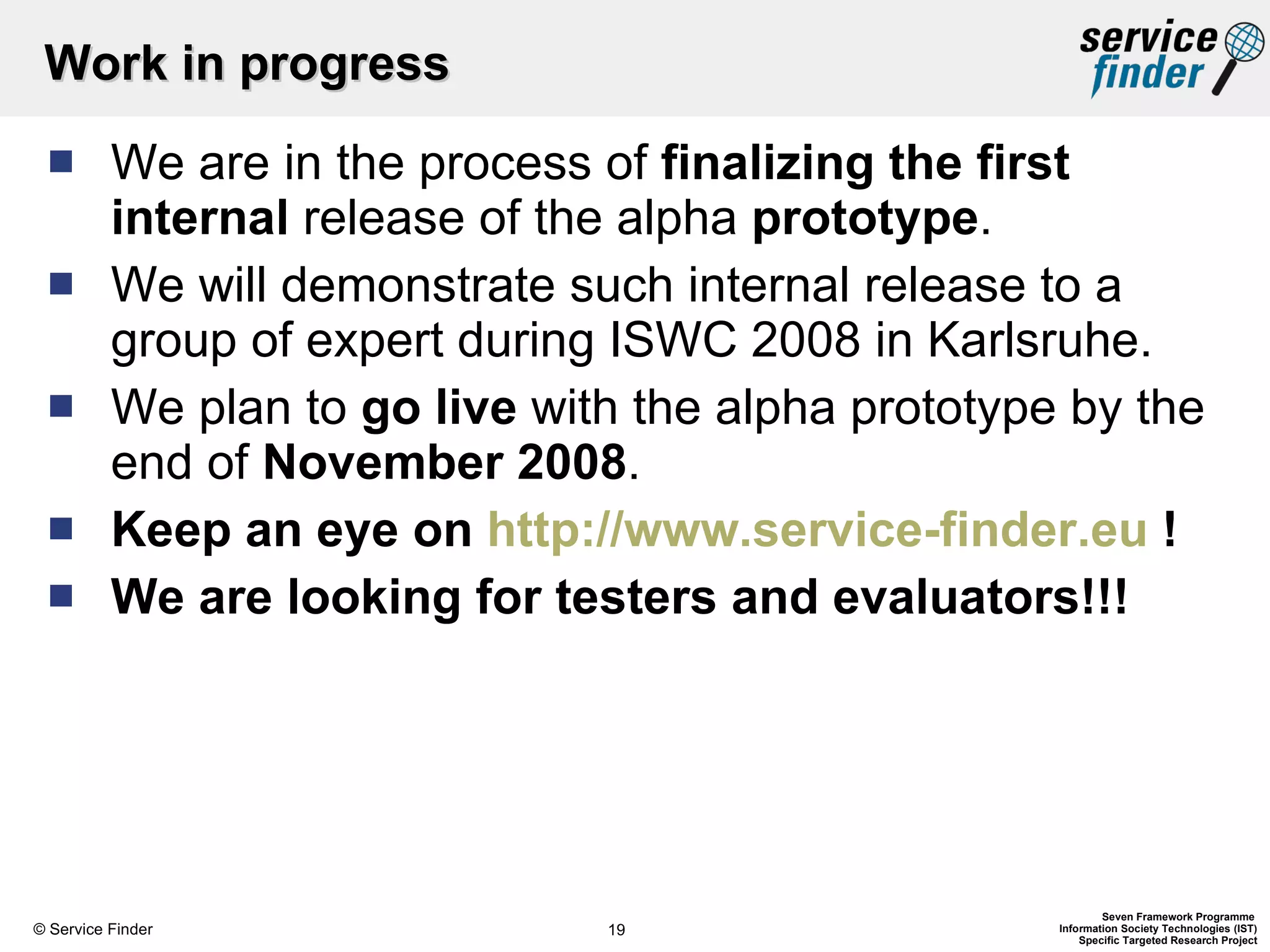 Work in progress We are in the process of  finalizing the first internal  release of the alpha  prototype . We will demonstrate such internal release to a group of expert during ISWC 2008 in Karlsruhe. We plan to  go live  with the alpha prototype by the end of  November 2008 . Keep an eye on  http://www.service-finder.eu  ! We are looking for testers and evaluators!!! 
