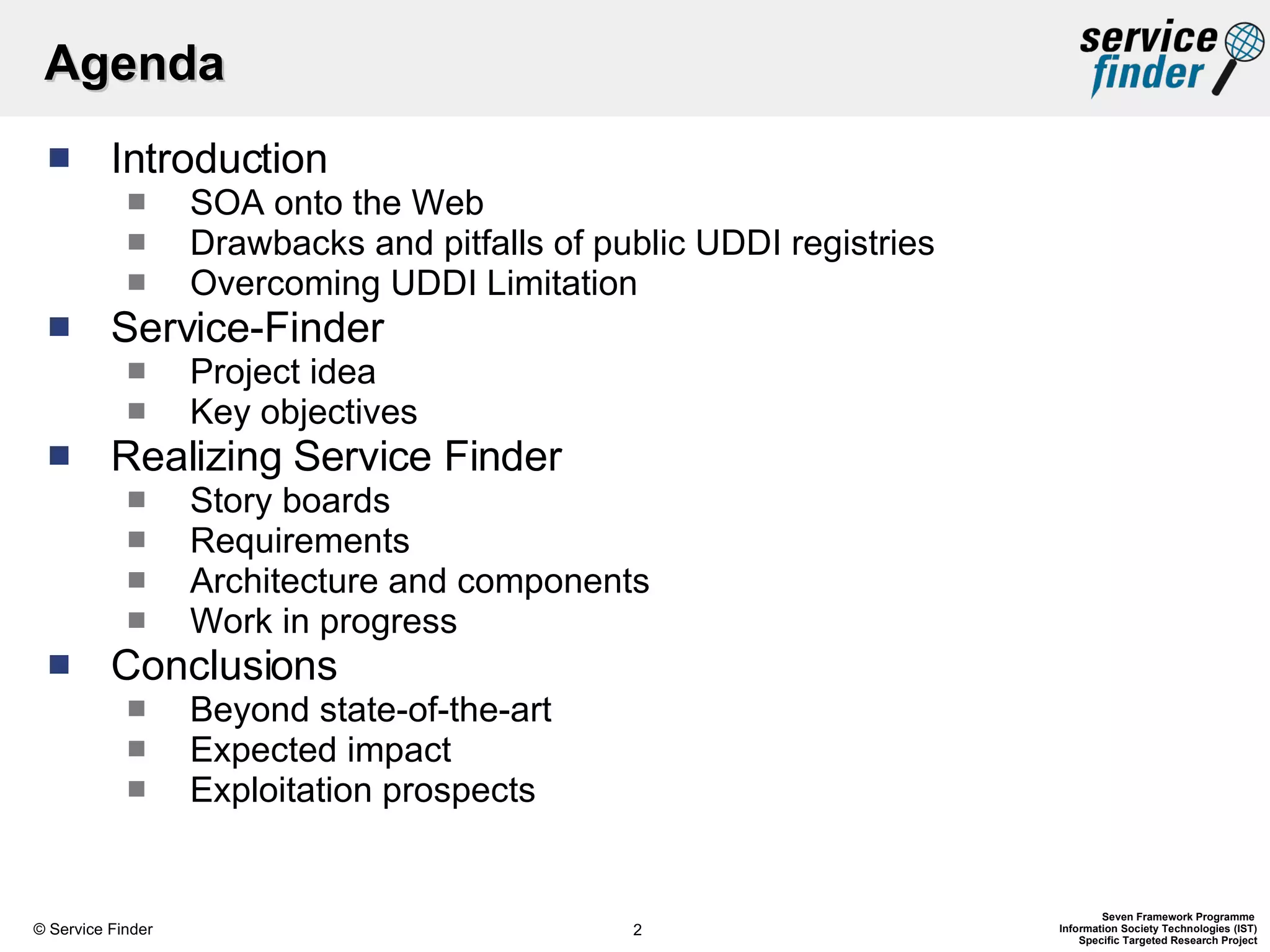 Agenda Introduction SOA onto the Web Drawbacks and pitfalls of public UDDI registries Overcoming UDDI Limitation Service-Finder Project idea Key objectives  Realizing Service Finder Story boards Requirements Architecture and components Work in progress Conclusions Beyond state-of-the-art Expected impact  Exploitation prospects   