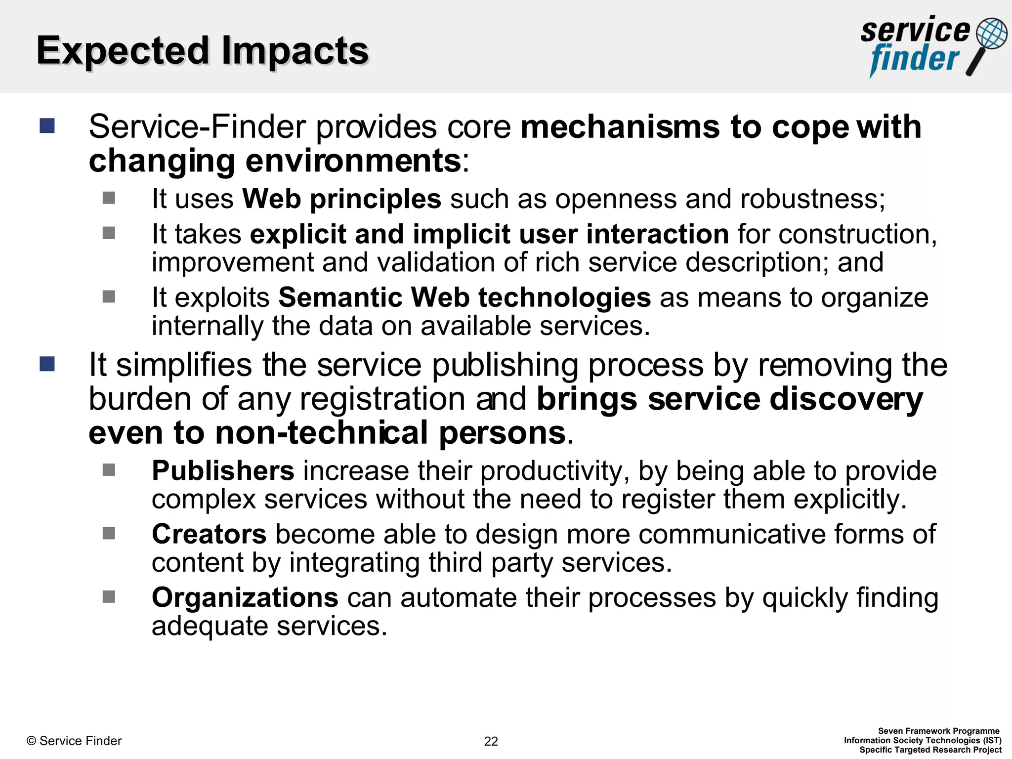 Expected Impacts Service-Finder provides core  mechanisms to cope with changing environments : It uses  Web principles  such as openness and robustness; It takes  explicit and implicit user interaction  for construction, improvement and validation of rich service description; and It exploits  Semantic Web technologies  as means to organize internally the data on available services. It simplifies the service publishing process by removing the burden of any registration and  brings service discovery even to non-technical persons .  Publishers  increase their productivity, by being able to provide complex services without the need to register them explicitly. Creators  become able to design more communicative forms of content by integrating third party services. Organizations  can automate their processes by quickly finding adequate services. 