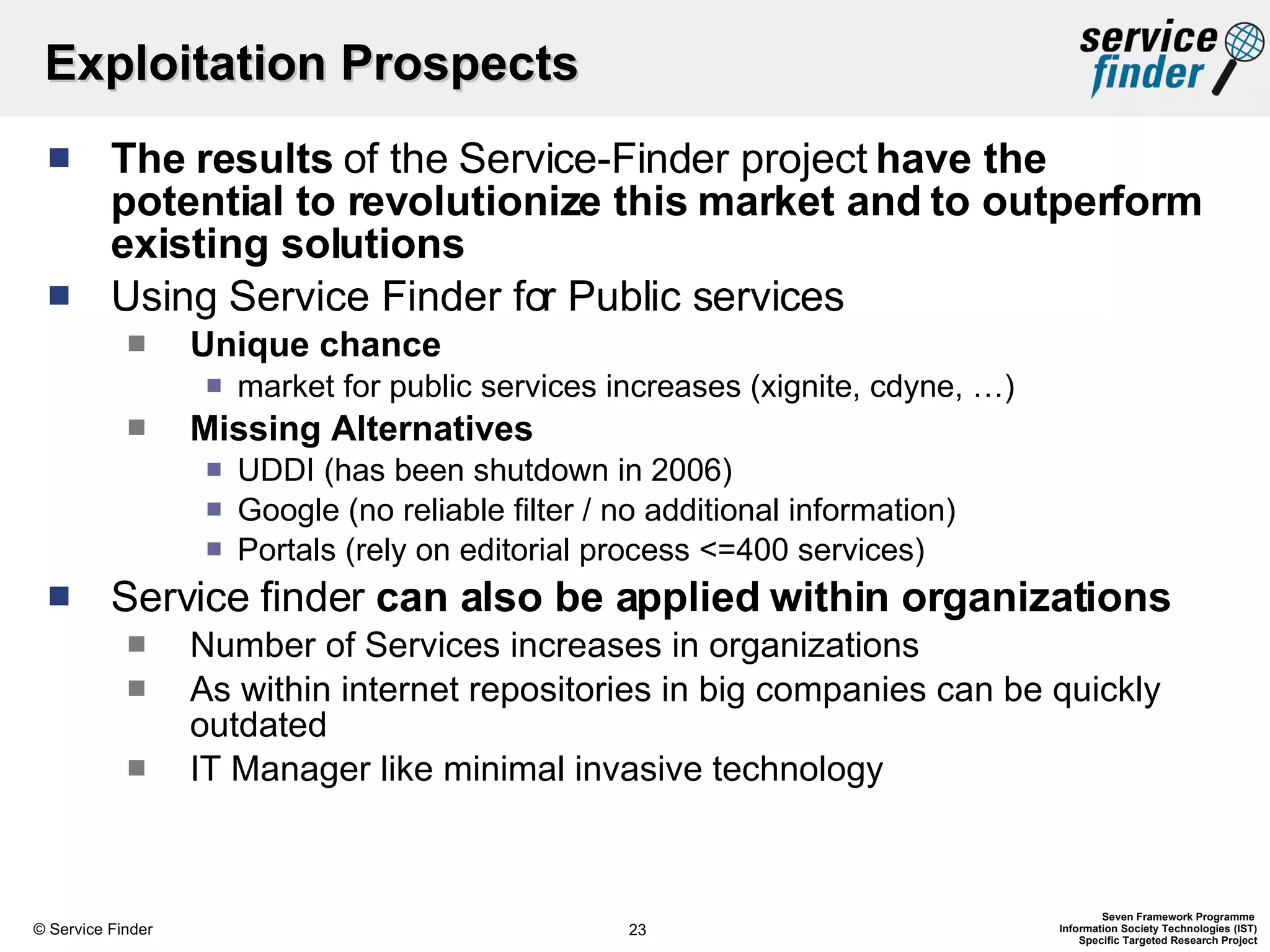 Exploitation Prospects The results  of the Service-Finder project  have the potential to revolutionize this market and to outperform existing solutions Using Service Finder for Public services Unique chance market for public services increases (xignite, cdyne, …) Missing Alternatives UDDI (has been shutdown in 2006) Google (no reliable filter / no additional information) Portals (rely on editorial process <=400 services) Service finder  can also be applied within organizations Number of Services increases in organizations As within internet repositories in big companies can be quickly outdated IT Manager like minimal invasive technology 