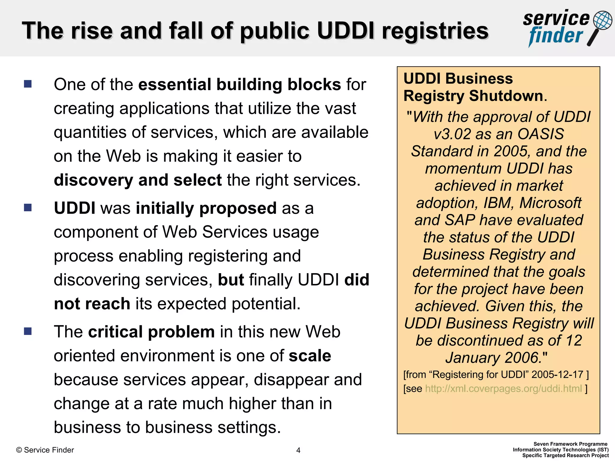 One of the  essential building blocks  for creating applications that utilize the vast quantities of services, which are available on the Web is making it easier to  discovery   and select  the right services. UDDI  was  initially proposed  as a component of Web Services usage process enabling registering and discovering services,  but  finally UDDI  did not reach  its expected potential.  The  critical problem  in this new Web oriented environment is one of  scale  because services appear, disappear and change at a rate much higher than in business to business settings.  UDDI Business  Registry Shutdown .  &quot; With the approval of UDDI v3.02 as an OASIS Standard in 2005, and the momentum UDDI has achieved in market adoption, IBM, Microsoft and SAP have evaluated the status of the UDDI Business Registry and determined that the goals for the project have been achieved. Given this, the UDDI Business Registry will be discontinued as of 12 January 2006. &quot;  [from “Registering for UDDI” 2005-12-17 ] [see  http://xml.coverpages.org/uddi.html  ] The rise and fall of public UDDI registries 