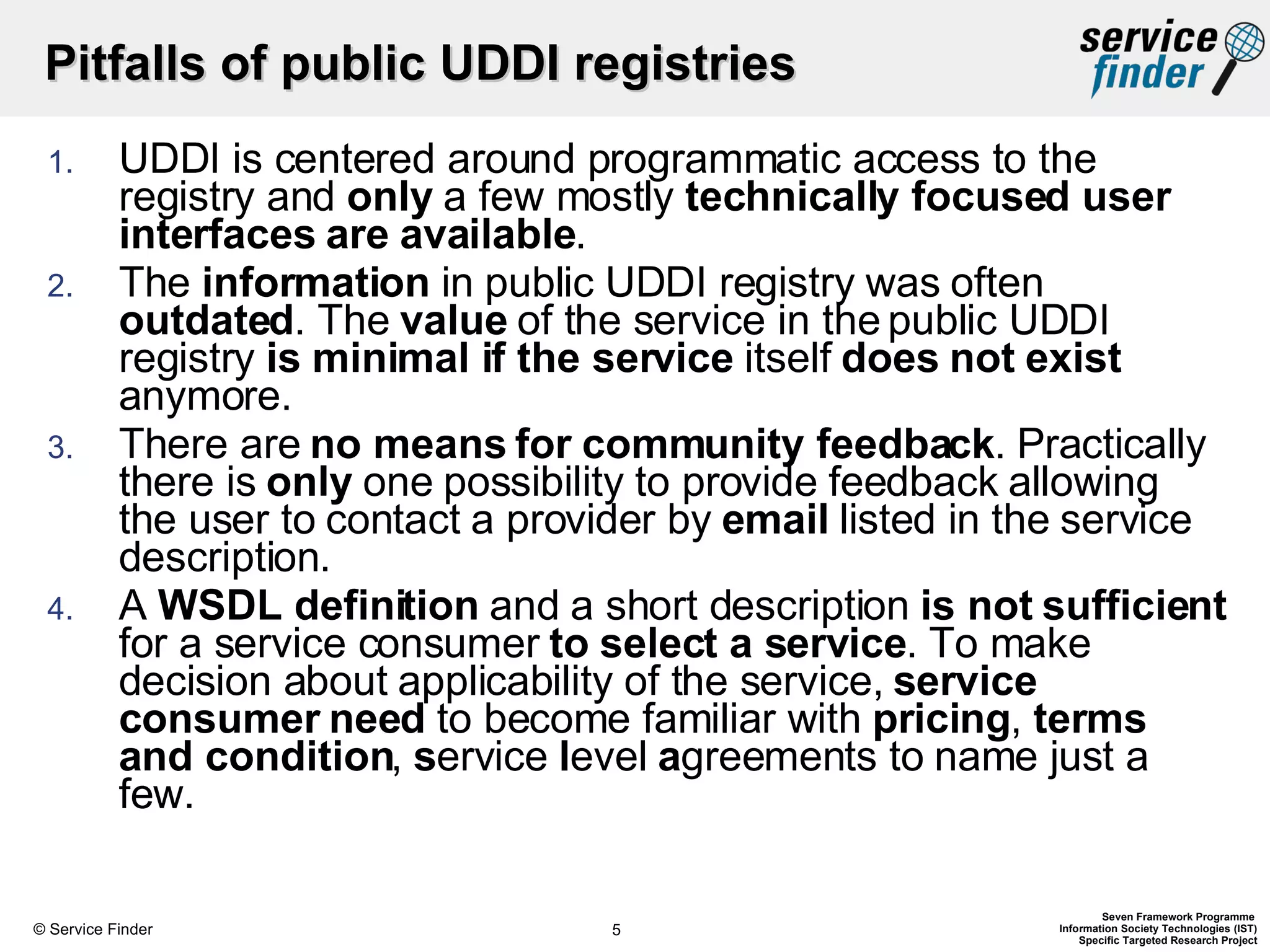 Pitfalls of public UDDI registries UDDI is centered around programmatic access to the registry and  only  a few mostly  technically focused user interfaces are available .  The  information  in public UDDI registry was often  outdated . The  value  of the service in the public UDDI registry  is minimal if the service  itself  does not exist  anymore.  There are  no means for community feedback . Practically there is  only  one possibility to provide feedback allowing the user to contact a provider by  email  listed in the service description.  A  WSDL definition  and a short description  is not sufficient  for a service consumer  to select a service . To make decision about applicability of the service,  service consumer need  to become familiar with  pricing ,  terms and condition ,  s ervice  l evel  a greements to name just a few.  