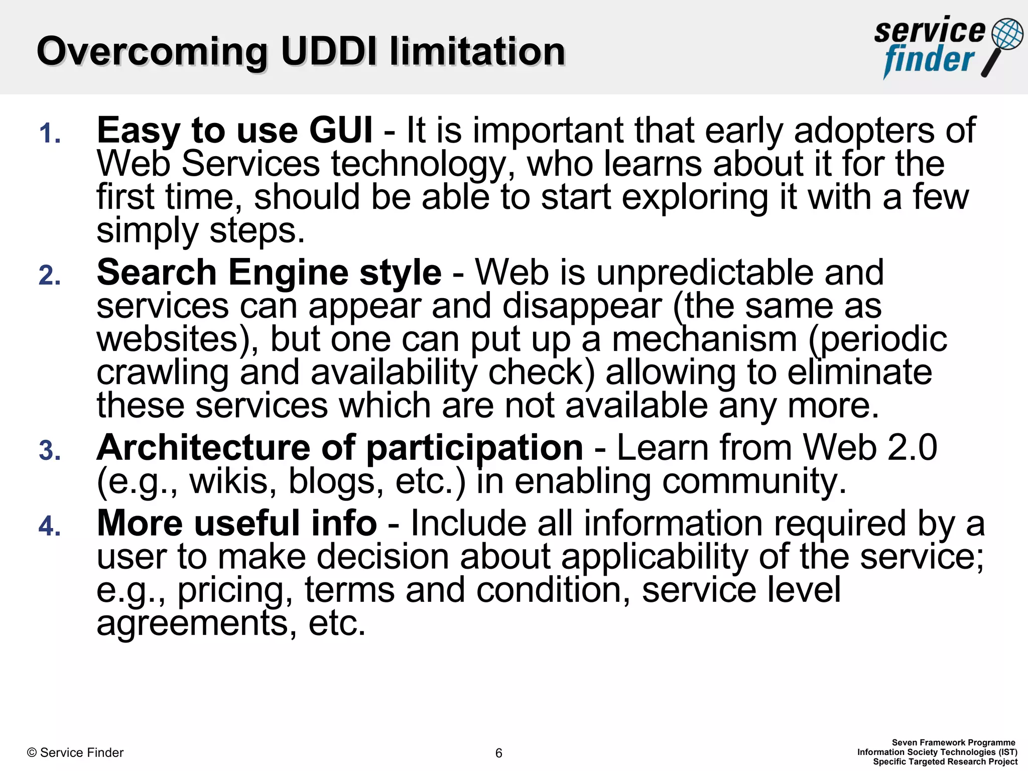 Overcoming UDDI limitation Easy to use GUI  - It is important that early adopters of Web Services technology, who learns about it for the first time, should be able to start exploring it with a few simply steps. Search Engine style  - Web is unpredictable and services can appear and disappear (the same as websites), but one can put up a mechanism (periodic crawling and availability check) allowing to eliminate these services which are not available any more. Architecture of participation  - Learn from Web 2.0 (e.g., wikis, blogs, etc.) in enabling community. More useful info  -   Include all information required by a user to make decision about applicability of the service; e.g., pricing, terms and condition, service level agreements, etc. 