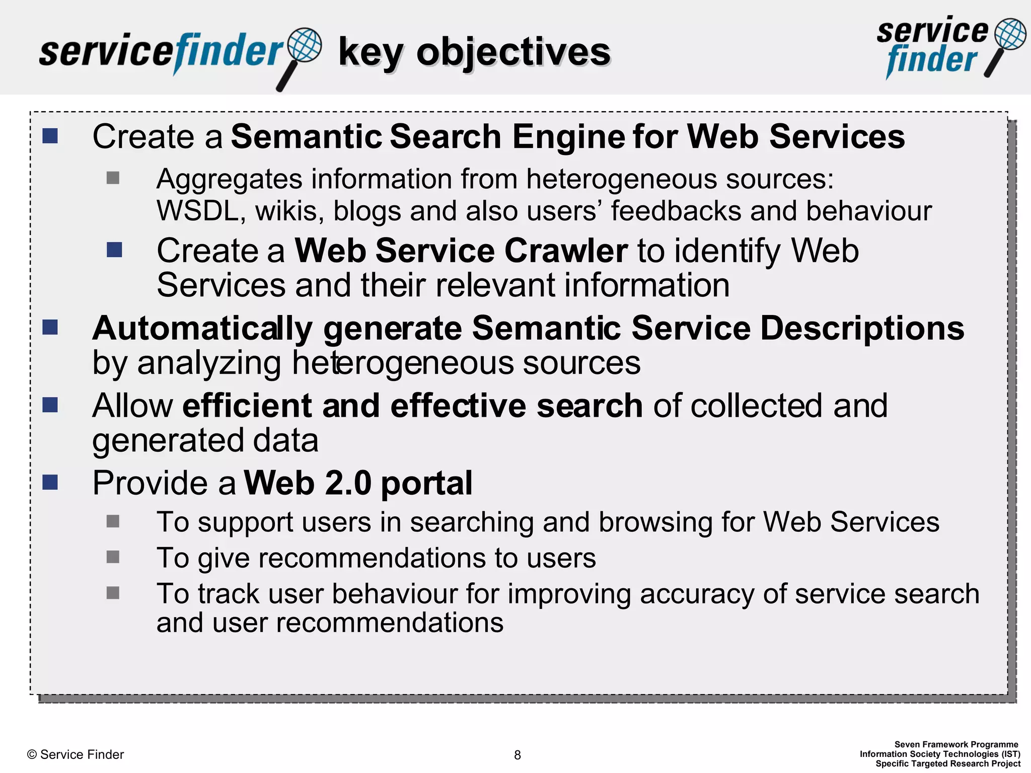 key objectives Create a  Semantic   Search Engine for Web Services Aggregates information from heterogeneous sources:  WSDL, wikis, blogs and also users’ feedbacks and behaviour Create a  Web Service Crawler  to identify Web Services and their relevant information Automatically generate   Semantic Service Descriptions  by analyzing heterogeneous sources Allow  efficient and effective search  of collected and generated data Provide a  Web 2.0   portal To support users in searching and browsing for Web Services To give recommendations to users To track user behaviour for improving accuracy of service search and user recommendations 