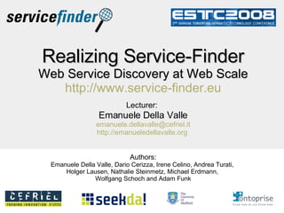 Realizing Service-Finder Web Service Discovery at Web Scale   http://www.service-finder.eu   Lecturer:   Emanuele Della Valle [email_address] http://emanueledellavalle.org   Authors: Emanuele Della Valle, Dario Cerizza, Irene Celino, Andrea Turati,  Holger Lausen, Nathalie Steinmetz, Michael Erdmann,  Wolfgang Schoch and Adam Funk 