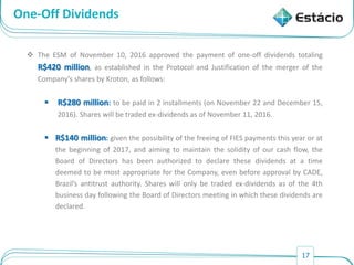 17
One-Off Dividends
 The ESM of November 10, 2016 approved the payment of one-off dividends totaling
R$420 million, as established in the Protocol and Justification of the merger of the
Company’s shares by Kroton, as follows:
 R$280 million: to be paid in 2 installments (on November 22 and December 15,
2016). Shares will be traded ex-dividends as of November 11, 2016.
 R$140 million: given the possibility of the freeing of FIES payments this year or at
the beginning of 2017, and aiming to maintain the solidity of our cash flow, the
Board of Directors has been authorized to declare these dividends at a time
deemed to be most appropriate for the Company, even before approval by CADE,
Brazil’s antitrust authority. Shares will only be traded ex-dividends as of the 4th
business day following the Board of Directors meeting in which these dividends are
declared.
 