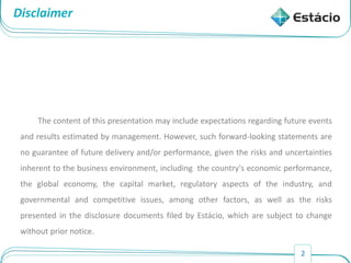 2
Disclaimer
The content of this presentation may include expectations regarding future events
and results estimated by management. However, such forward-looking statements are
no guarantee of future delivery and/or performance, given the risks and uncertainties
inherent to the business environment, including the country's economic performance,
the global economy, the capital market, regulatory aspects of the industry, and
governmental and competitive issues, among other factors, as well as the risks
presented in the disclosure documents filed by Estácio, which are subject to change
without prior notice.
 