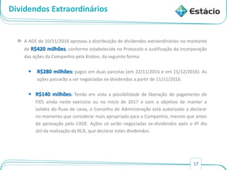17
Dividendos Extraordinários
 A AGE de 10/11/2016 aprovou a distribuição de dividendos extraordinários no montante
de R$420 milhões, conforme estabelecido no Protocolo e Justificação da incorporação
das ações da Companhia pela Kroton, da seguinte forma:
 R$280 milhões: pagos em duas parcelas (em 22/11/2016 e em 15/12/2016). As
ações passarão a ser negociadas ex-dividendos a partir de 11/11/2016.
 R$140 milhões: Tendo em vista a possibilidade de liberação do pagamento do
FIES ainda neste exercício ou no início de 2017 e com o objetivo de manter a
solidez do fluxo de caixa, o Conselho de Administração está autorizado a declarar
no momento que considerar mais apropriado para a Companhia, mesmo que antes
da aprovação pelo CADE. Ações só serão negociadas ex-dividendos após o 4º dia
útil da realização da RCA, que declarar estes dividendos.
 