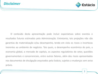 2
Disclaimer
O conteúdo desta apresentação pode incluir expectativas sobre eventos e
resultados futuros estimados pela Administração. Entretanto, tais projeções não são
garantias de materialização e/ou desempenho, tendo em vista os riscos e incertezas
inerentes ao ambiente de negócios. Tais quais, o desempenho econômico do país, a
economia global, o mercado de capitais, os aspectos regulatórios do setor, questões
governamentais e concorrenciais, entre outros fatores, além dos riscos apresentados
nos documentos de divulgação arquivados pela Estácio, sujeitos a mudanças sem aviso
prévio.
 