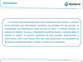 2
Disclaimer
O conteúdo desta apresentação pode incluir expectativas sobre eventos e resultados
futuros estimados pela Administração. Entretanto, tais projeções não são garantias de
materialização e/ou desempenho, tendo em vista os riscos e incertezas inerentes ao
ambiente de negócios. Tais quais, o desempenho econômico do país, a economia global, o
mercado de capitais, os aspectos regulatórios do setor, questões governamentais e
concorrenciais, entre outros fatores, além dos riscos apresentados nos documentos de
divulgação arquivados pela Estácio, sujeitos a mudanças sem aviso prévio.
 