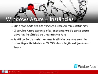 Windows Azure – InstânciasUma role pode ter em execução uma ou mais instânciasO serviço Azure garante o balanceamento de carga entre as várias instâncias de uma mesma roleA utilização de mais que uma instância por role garante uma disponibilidade de 99.95% das soluções alojadas em Azure