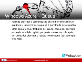Windows Azure – QueuePermite efectuar a comunicação entre diferentes roles e instâncias, uma vez que a queue é partilhada pela soluçãoIdeal para efectuar trabalho assícrono, como por exemplo envio de email de registo por parte da worker role após um utilizador efectuar o registo no frontend (por exemplo web role)