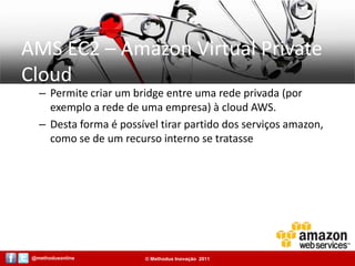 AMS EC2 – Amazon Virtual Private CloudPermite criar um bridge entre uma rede privada (por exemplo a rede de uma empresa) à cloud AWS.Desta forma é possível tirar partido dos serviços amazon, como se de um recurso interno se tratasse