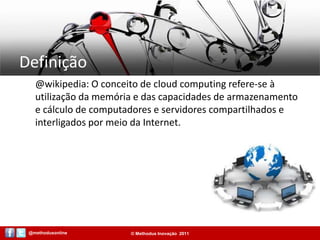 Definição@wikipedia: O conceito de cloud computing refere-se à utilização da memória e das capacidades de armazenamento e cálculo de computadores e servidores compartilhados e interligados por meio da Internet.