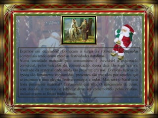 Avancement automatique
Estamos em dezembro! Começam a surgir as rotineiras propagandas
comerciais tendo como mote as festividades natalinas.
Numa sociedade marcada pelo consumismo é inevitável a exploração
comercial, pelos veículos de comunicação, dessa data tão significativa,
resultado da materialidade ainda tão presente em nós. Comidas típicas da
época são fartamente consumidas, presentes são trocados por aqueles que
se estimam e uma alegria festiva contagia a todos. Mas será o Natal uma
festa puramente material? Certamente que não. O nascimento de Jesus,
sem dúvida, é motivo de júbilo e deve ser comemorado pelos cristãos,
inclusive com as festas tradicionais.
 